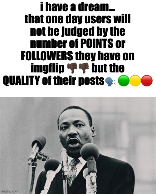 MLK jr. "I have a dream" | i have a dream... that one day users will not be judged by the number of POINTS or FOLLOWERS they have on imgflip 👎🏿👎🏿 but the QUALITY of their posts🗣️ 🟢🟡🔴 | image tagged in mlk jr i have a dream | made w/ Imgflip meme maker