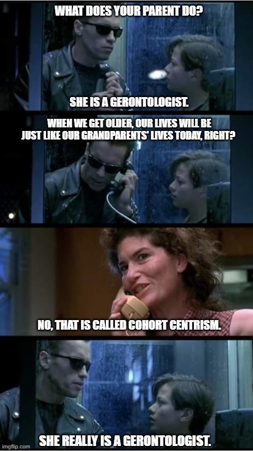 Terminator 2 phone booth | WHAT DOES YOUR PARENT DO? SHE IS A GERONTOLOGIST. WHEN WE GET OLDER, OUR LIVES WILL BE JUST LIKE OUR GRANDPARENTS' LIVES TODAY, RIGHT? NO, THAT IS CALLED COHORT CENTRISM. SHE REALLY IS A GERONTOLOGIST. | image tagged in terminator 2 phone booth | made w/ Imgflip meme maker
