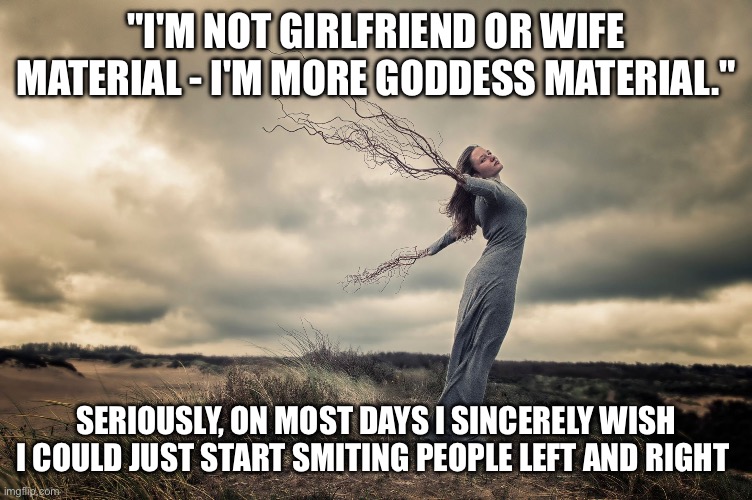 Pagan Goddess | "I'M NOT GIRLFRIEND OR WIFE MATERIAL - I'M MORE GODDESS MATERIAL."; SERIOUSLY, ON MOST DAYS I SINCERELY WISH I COULD JUST START SMITING PEOPLE LEFT AND RIGHT | image tagged in pagan goddess | made w/ Imgflip meme maker