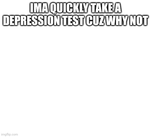 Blank | IMA QUICKLY TAKE A DEPRESSION TEST CUZ WHY NOT | image tagged in blank | made w/ Imgflip meme maker