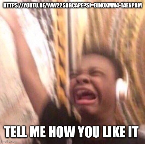 https://youtu.be/wW22S0GCaPE?si=biNoxmM4-tAEnPBM | HTTPS://YOUTU.BE/WW22S0GCAPE?SI=BINOXMM4-TAENPBM; TELL ME HOW YOU LIKE IT | image tagged in kid listening to music screaming with headset | made w/ Imgflip meme maker