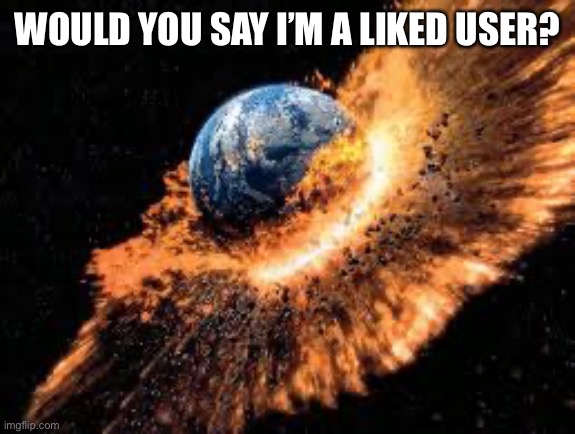 Earth Exploding | WOULD YOU SAY I’M A LIKED USER? | image tagged in earth exploding | made w/ Imgflip meme maker