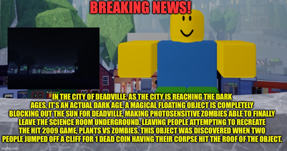 Dark ages for deadville? Will it survive? | BREAKING NEWS! IN THE CITY OF DEADVILLE, AS THE CITY IS REACHING THE DARK AGES, IT’S AN ACTUAL DARK AGE. A MAGICAL FLOATING OBJECT IS COMPLETELY BLOCKING OUT THE SUN FOR DEADVILLE, MAKING PHOTOSENSITIVE ZOMBIES ABLE TO FINALLY LEAVE THE SCIENCE ROOM UNDERGROUND. LEAVING PEOPLE ATTEMPTING TO RECREATE THE HIT 2009 GAME, PLANTS VS ZOMBIES. THIS OBJECT WAS DISCOVERED WHEN TWO PEOPLE JUMPED OFF A CLIFF FOR 1 DEAD COIN HAVING THEIR CORPSE HIT THE ROOF OF THE OBJECT. | image tagged in robloxia news | made w/ Imgflip meme maker