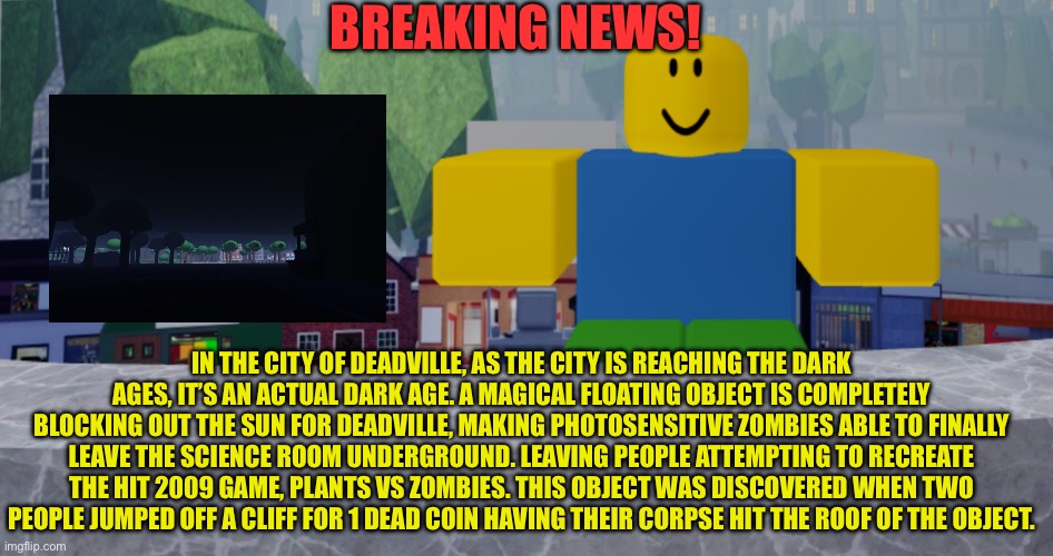 Dark ages for deadville! Will it survive? | BREAKING NEWS! IN THE CITY OF DEADVILLE, AS THE CITY IS REACHING THE DARK AGES, IT’S AN ACTUAL DARK AGE. A MAGICAL FLOATING OBJECT IS COMPLETELY BLOCKING OUT THE SUN FOR DEADVILLE, MAKING PHOTOSENSITIVE ZOMBIES ABLE TO FINALLY LEAVE THE SCIENCE ROOM UNDERGROUND. LEAVING PEOPLE ATTEMPTING TO RECREATE THE HIT 2009 GAME, PLANTS VS ZOMBIES. THIS OBJECT WAS DISCOVERED WHEN TWO PEOPLE JUMPED OFF A CLIFF FOR 1 DEAD COIN HAVING THEIR CORPSE HIT THE ROOF OF THE OBJECT. | image tagged in robloxia news | made w/ Imgflip meme maker