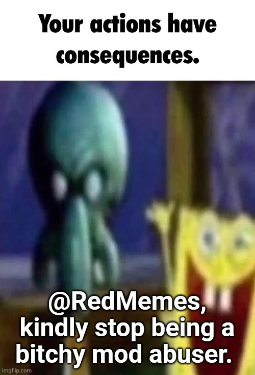 Your actions have consequences. | @RedMemes, kindly stop being a bitchy mod abuser. | image tagged in your actions have consequences | made w/ Imgflip meme maker