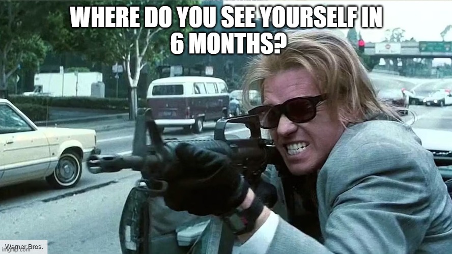 Where? | WHERE DO YOU SEE YOURSELF IN
 6 MONTHS? | image tagged in heat,val kilmer,robert de niro,shooter,bank robber,al pacino | made w/ Imgflip meme maker