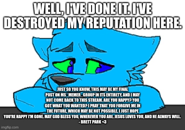 Goodbye MSMG... I hope one day I can be forgiven. <:( | WELL, I'VE DONE IT. I'VE DESTROYED MY REPUTATION HERE. JUST SO YOU KNOW, THIS MAY BE MY FINAL POST ON MS_MEMER_GROUP IN ITS ENTIRETY, AND I MAY NOT COME BACK TO THIS STREAM. ARE YOU HAPPY? YOU GOT WHAT YOU WANTED? I PRAY THAT YOU FORGIVE ME IN THE FUTURE, WHICH MAY BE NOT POSSIBLE. I JUST HOPE YOU'RE HAPPY I'M GONE. MAY GOD BLESS YOU, WHEREVER YOU ARE. JESUS LOVES YOU, AND HE ALWAYS WILL. 
- BRETT PARK <3 | image tagged in sad retro | made w/ Imgflip meme maker