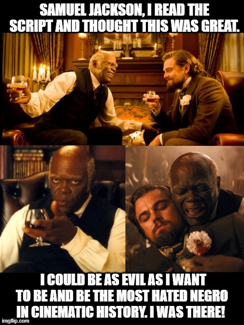 The most hated negro in cinematic history!  I was there!! | SAMUEL JACKSON, I READ THE SCRIPT AND THOUGHT THIS WAS GREAT. I COULD BE AS EVIL AS I WANT TO BE AND BE THE MOST HATED NEGRO IN CINEMATIC HISTORY. I WAS THERE! | image tagged in hate,django unchained | made w/ Imgflip meme maker