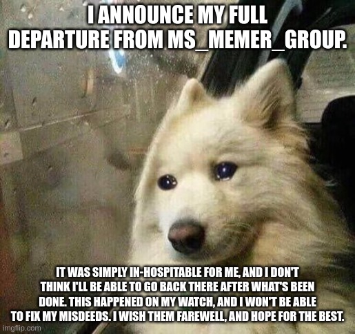 Announcement | I ANNOUNCE MY FULL DEPARTURE FROM MS_MEMER_GROUP. IT WAS SIMPLY IN-HOSPITABLE FOR ME, AND I DON'T THINK I'LL BE ABLE TO GO BACK THERE AFTER WHAT'S BEEN DONE. THIS HAPPENED ON MY WATCH, AND I WON'T BE ABLE TO FIX MY MISDEEDS. I WISH THEM FAREWELL, AND HOPE FOR THE BEST. | image tagged in sad dog | made w/ Imgflip meme maker