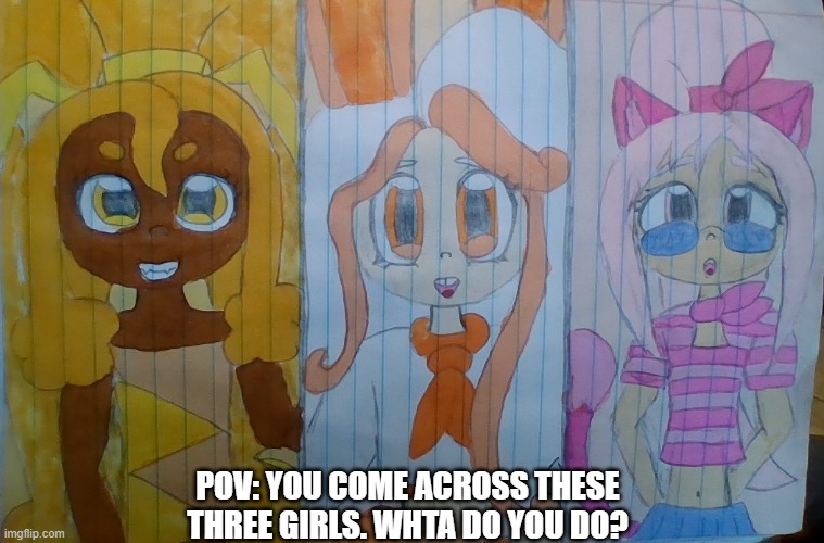 lmao my drawing skills suck im srry XD | POV: YOU COME ACROSS THESE THREE GIRLS. WHTA DO YOU DO? | image tagged in anime,bruh,boardroom meeting suggestion,oh wow are you actually reading these tags | made w/ Imgflip meme maker