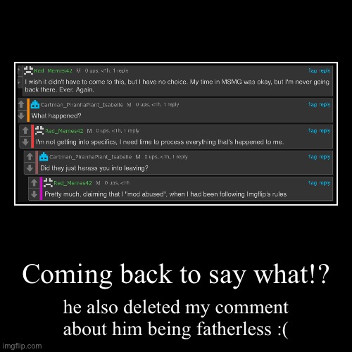 link: https://imgflip.com/i/8gvtja?nerp=1708738889#com30150645 | Coming back to say what!? | he also deleted my comment about him being fatherless :( | image tagged in funny,demotivationals | made w/ Imgflip demotivational maker