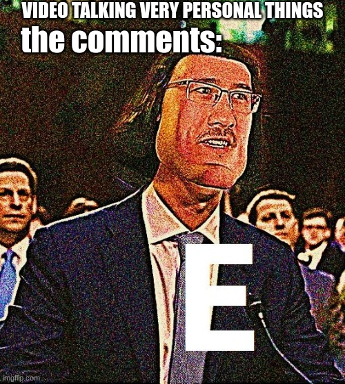 e. just E | VIDEO TALKING VERY PERSONAL THINGS; the comments: | image tagged in e | made w/ Imgflip meme maker
