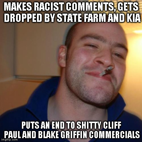 Good Guy Greg | MAKES RACIST COMMENTS, GETS DROPPED BY STATE FARM AND KIA PUTS AN END TO SHITTY CLIFF PAUL AND BLAKE GRIFFIN COMMERCIALS | image tagged in memes,good guy greg | made w/ Imgflip meme maker
