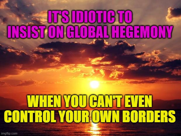 Sunset | IT'S IDIOTIC TO INSIST ON GLOBAL HEGEMONY; WHEN YOU CAN'T EVEN CONTROL YOUR OWN BORDERS | image tagged in sunset | made w/ Imgflip meme maker