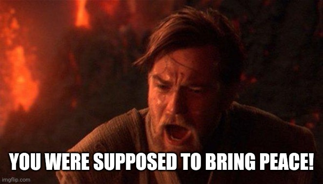 You Were The Chosen One (Star Wars) Meme | YOU WERE SUPPOSED TO BRING PEACE! | image tagged in memes,you were the chosen one star wars | made w/ Imgflip meme maker