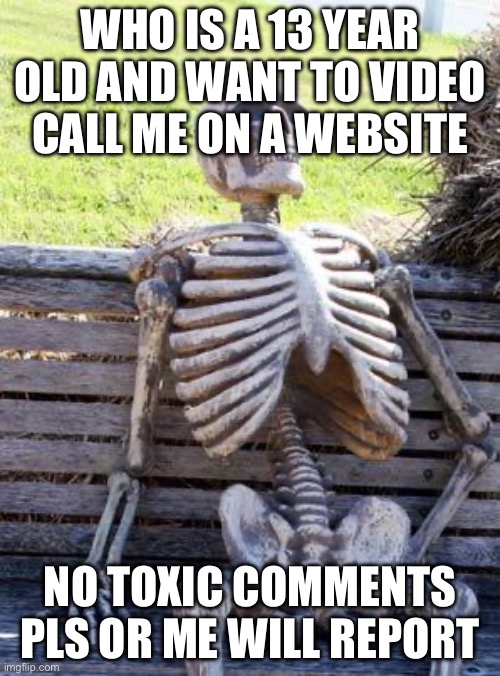 Waiting Skeleton | WHO IS A 13 YEAR OLD AND WANT TO VIDEO CALL ME ON A WEBSITE; NO TOXIC COMMENTS PLS OR ME WILL REPORT | image tagged in memes,waiting skeleton | made w/ Imgflip meme maker