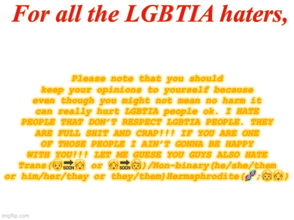 Message | For all the LGBTIA haters, Please note that you should keep your opinions to yourself because even though you might not mean no harm it can really hurt LGBTIA people ok. I HATE PEOPLE THAT DON’T RESPECT LGBTIA PEOPLE. THEY ARE FULL SHIT AND CRAP!!! IF YOU ARE ONE OF THOSE PEOPLE I AIN’T GONNA BE HAPPY WITH YOU!!! LET ME GUESE YOU GUYS ALSO HATE Trans(👦🔜👧 or 👧🔜🧒)/Non-binary(he/she/them or him/her/they or they/them)Hermaphrodite(🧬;🧒👧) | image tagged in lgbtia message,for haters of lgbtia people,only for people who do not support lgbtia | made w/ Imgflip meme maker