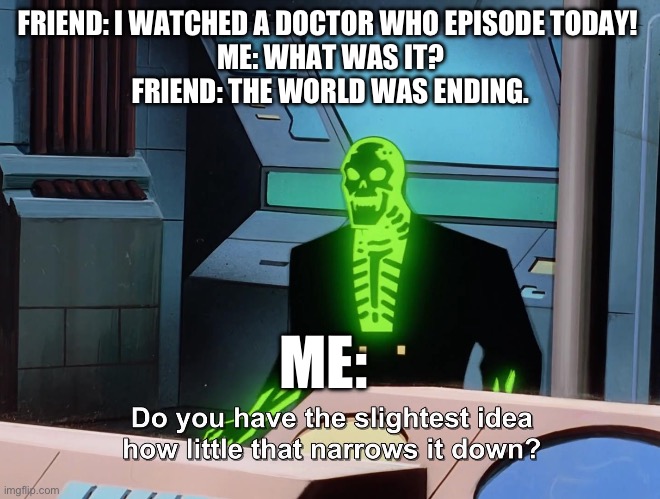 Doctor Who episode | FRIEND: I WATCHED A DOCTOR WHO EPISODE TODAY! 
ME: WHAT WAS IT?
FRIEND: THE WORLD WAS ENDING. ME: | image tagged in do you have the slightest idea how little that narrows it down | made w/ Imgflip meme maker