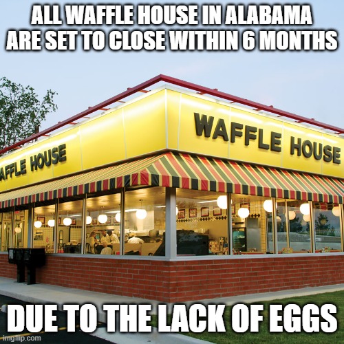 Lack off Eggs in Alabama | ALL WAFFLE HOUSE IN ALABAMA ARE SET TO CLOSE WITHIN 6 MONTHS; DUE TO THE LACK OF EGGS | image tagged in waffle house | made w/ Imgflip meme maker