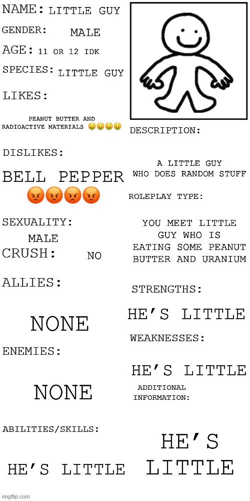 absolutely no romance or you instantly die of radiation | LITTLE GUY; MALE; 11 OR 12 IDK; LITTLE GUY; PEANUT BUTTER AND RADIOACTIVE MATERIALS 🤑🤑🤑🤑; A LITTLE GUY WHO DOES RANDOM STUFF; BELL PEPPER 😡😡😡😡; YOU MEET LITTLE GUY WHO IS EATING SOME PEANUT BUTTER AND URANIUM; MALE; NO; HE’S LITTLE; NONE; HE’S LITTLE; NONE; HE’S LITTLE; HE’S LITTLE | image tagged in funny,silly,little,guy | made w/ Imgflip meme maker