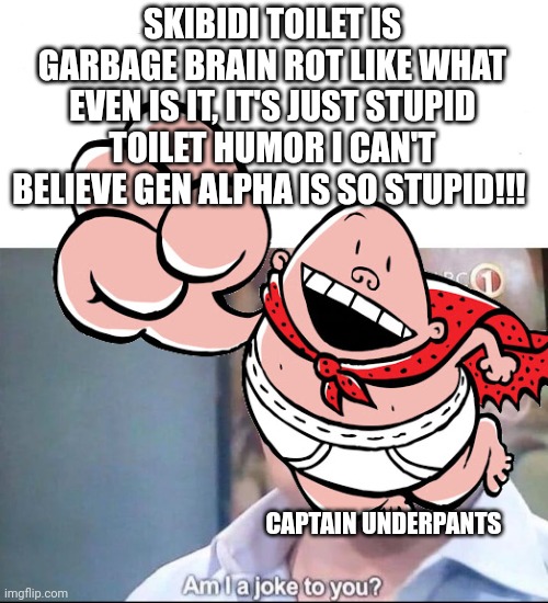 am I a joke to you | SKIBIDI TOILET IS GARBAGE BRAIN ROT LIKE WHAT EVEN IS IT, IT'S JUST STUPID TOILET HUMOR I CAN'T BELIEVE GEN ALPHA IS SO STUPID!!! CAPTAIN UNDERPANTS | image tagged in am i a joke to you | made w/ Imgflip meme maker