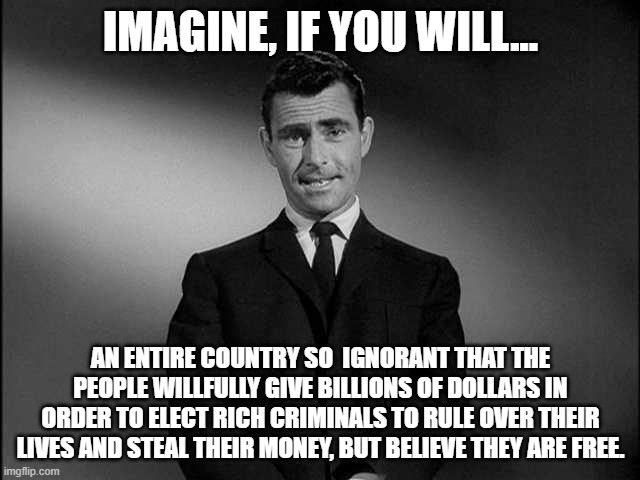 Ignorance!! | IMAGINE, IF YOU WILL... AN ENTIRE COUNTRY SO  IGNORANT THAT THE PEOPLE WILLFULLY GIVE BILLIONS OF DOLLARS IN ORDER TO ELECT RICH CRIMINALS TO RULE OVER THEIR LIVES AND STEAL THEIR MONEY, BUT BELIEVE THEY ARE FREE. | image tagged in rod serling twilight zone,country,criminals,democrats,republicans,money | made w/ Imgflip meme maker