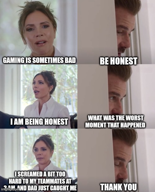 At some point, your dad may randomly wake up and come to your room. | BE HONEST; GAMING IS SOMETIMES BAD; WHAT WAS THE WORST MOMENT THAT HAPPENED; I AM BEING HONEST; I SCREAMED A BIT TOO HARD TO MY TEAMMATES AT 3 AM, AND DAD JUST CAUGHT ME; THANK YOU | image tagged in be honest,gaming,memes | made w/ Imgflip meme maker