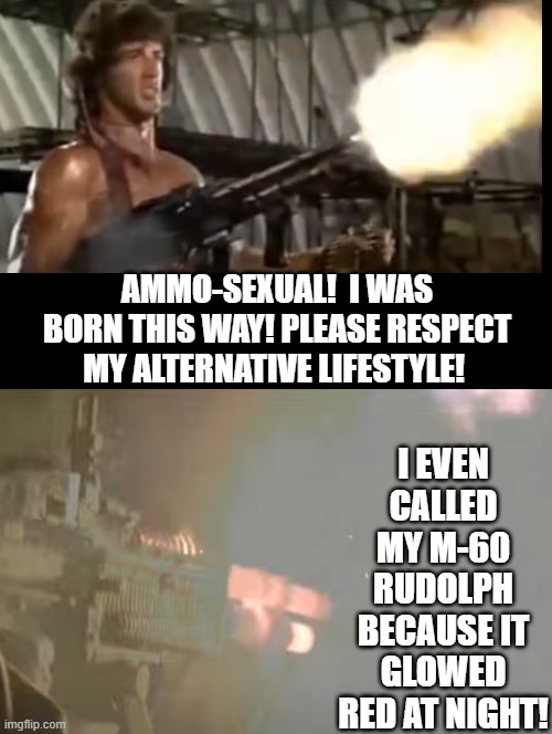 I am Ammo Sexual | I EVEN CALLED MY M-60 RUDOLPH BECAUSE IT GLOWED RED AT NIGHT! AMMO-SEXUAL!  I WAS BORN THIS WAY! PLEASE RESPECT MY ALTERNATIVE LIFESTYLE! | image tagged in life is good | made w/ Imgflip meme maker
