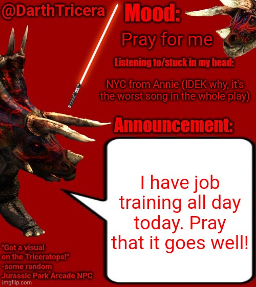 Pray for me; NYC from Annie (IDEK why, it's the worst song in the whole play); I have job training all day today. Pray that it goes well! | image tagged in darthtricera announcement template 2 | made w/ Imgflip meme maker