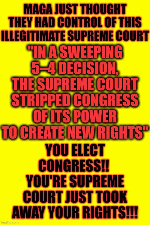 There Is ALWAYS A Bigger Fish In The Pond!  Everyone Warned Maga This Is EXACTLY What The Nazi Billionaires Wanted!! | MAGA JUST THOUGHT THEY HAD CONTROL OF THIS ILLEGITIMATE SUPREME COURT; "IN A SWEEPING 5–4 DECISION, THE SUPREME COURT STRIPPED CONGRESS OF ITS POWER TO CREATE NEW RIGHTS"; YOU ELECT CONGRESS!!  YOU'RE SUPREME COURT JUST TOOK AWAY YOUR RIGHTS!!! | image tagged in told ya so,you were warned,there's always a bigger fish,trump unfit unqualified dangerous,scumbag maga,memes | made w/ Imgflip meme maker