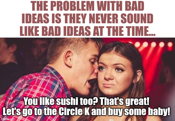 Bad ideas can only be proven in hindsight.... | THE PROBLEM WITH BAD IDEAS IS THEY NEVER SOUND LIKE BAD IDEAS AT THE TIME... You like sushi too? That's great! Let's go to the Circle K and buy some baby! | image tagged in drunk guy talking girl,good idea/bad idea,captain hindsight,think about it,truth,gas station | made w/ Imgflip meme maker