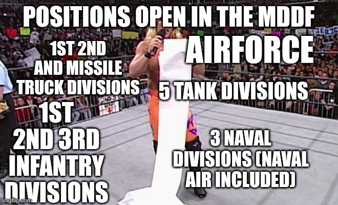 wwe long list | AIRFORCE; POSITIONS OPEN IN THE MDDF; 1ST 2ND AND MISSILE TRUCK DIVISIONS; 1ST 2ND 3RD INFANTRY DIVISIONS; 5 TANK DIVISIONS; 3 NAVAL DIVISIONS (NAVAL AIR INCLUDED) | image tagged in wwe long list | made w/ Imgflip meme maker
