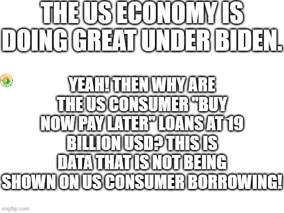 politics | THE US ECONOMY IS DOING GREAT UNDER BIDEN. YEAH! THEN WHY ARE THE US CONSUMER "BUY NOW PAY LATER" LOANS AT 19 BILLION USD? THIS IS DATA THAT IS NOT BEING SHOWN ON US CONSUMER BORROWING! | image tagged in political meme | made w/ Imgflip meme maker