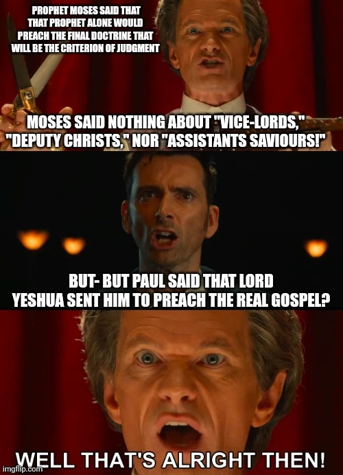 Doctor Who vs Toymaker Paul is all right | PROPHET MOSES SAID THAT THAT PROPHET ALONE WOULD PREACH THE FINAL DOCTRINE THAT WILL BE THE CRITERION OF JUDGMENT; MOSES SAID NOTHING ABOUT "VICE-LORDS," "DEPUTY CHRISTS," NOR "ASSISTANTS SAVIOURS!"; BUT- BUT PAUL SAID THAT LORD YESHUA SENT HIM TO PREACH THE REAL GOSPEL? | image tagged in doctor who well that's all right then,paul,false prophet,false apostle | made w/ Imgflip meme maker