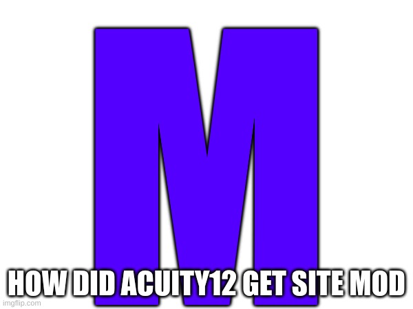 m | M; HOW DID ACUITY12 GET SITE MOD | image tagged in m | made w/ Imgflip meme maker