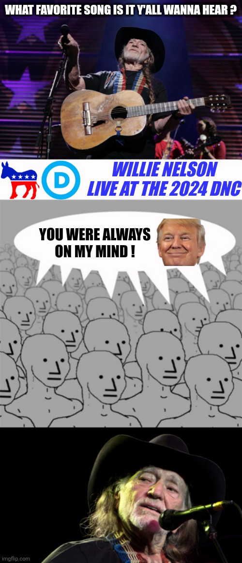Everybody has a favorite country music song...even a democrat | WHAT FAVORITE SONG IS IT Y'ALL WANNA HEAR ? WILLIE NELSON
LIVE AT THE 2024 DNC; YOU WERE ALWAYS ON MY MIND ! | image tagged in willie nelson trigger,npcprogramscreed,bad pun willie nelson,leftists,liberals,democrats | made w/ Imgflip meme maker