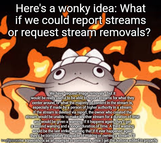 I know of a stream that this would be useful for, since the owner there harasses people and tells people to commit suicide | Here's a wonky idea: What if we could report streams or request stream removals? We have "request image removals", but it would be really useful to be able to report streams for what they center around, or what the majority of content in the stream is, especially if made by a person of higher authority in a stream. If the stream is deleted via report, the owner who created the stream would be unable to make another stream for a duration of time and would be given a warning. If it happens again, they'll get a second warning and a longer duration of time. A third warning would be the last strike, warning that if it ever happened again they'd be completely incapable of making or owning a stream. I'll give some screenshots as an example in comments, once I get the buttons edited in properly. | image tagged in namazu fire,final fantasy,imgflip | made w/ Imgflip meme maker