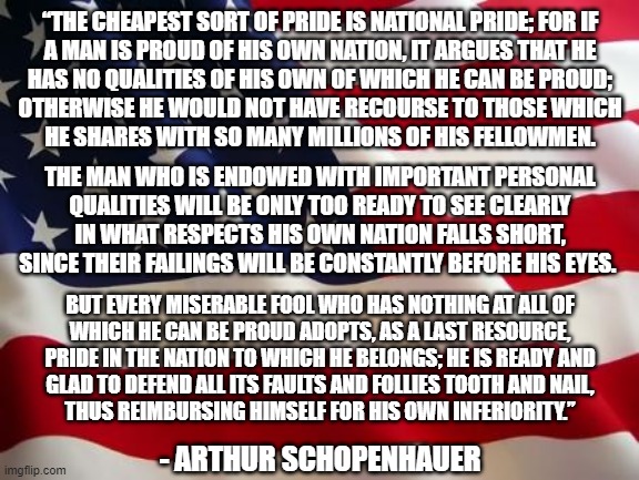Are you "proud to be an American"? | “THE CHEAPEST SORT OF PRIDE IS NATIONAL PRIDE; FOR IF
A MAN IS PROUD OF HIS OWN NATION, IT ARGUES THAT HE
HAS NO QUALITIES OF HIS OWN OF WHICH HE CAN BE PROUD;
OTHERWISE HE WOULD NOT HAVE RECOURSE TO THOSE WHICH
HE SHARES WITH SO MANY MILLIONS OF HIS FELLOWMEN. THE MAN WHO IS ENDOWED WITH IMPORTANT PERSONAL
QUALITIES WILL BE ONLY TOO READY TO SEE CLEARLY
IN WHAT RESPECTS HIS OWN NATION FALLS SHORT,
SINCE THEIR FAILINGS WILL BE CONSTANTLY BEFORE HIS EYES. BUT EVERY MISERABLE FOOL WHO HAS NOTHING AT ALL OF
WHICH HE CAN BE PROUD ADOPTS, AS A LAST RESOURCE,
PRIDE IN THE NATION TO WHICH HE BELONGS; HE IS READY AND
GLAD TO DEFEND ALL ITS FAULTS AND FOLLIES TOOTH AND NAIL,
THUS REIMBURSING HIMSELF FOR HIS OWN INFERIORITY.”; - ARTHUR SCHOPENHAUER | image tagged in american flag,america,white nationalism,patriotism,proudness,conservative logic | made w/ Imgflip meme maker