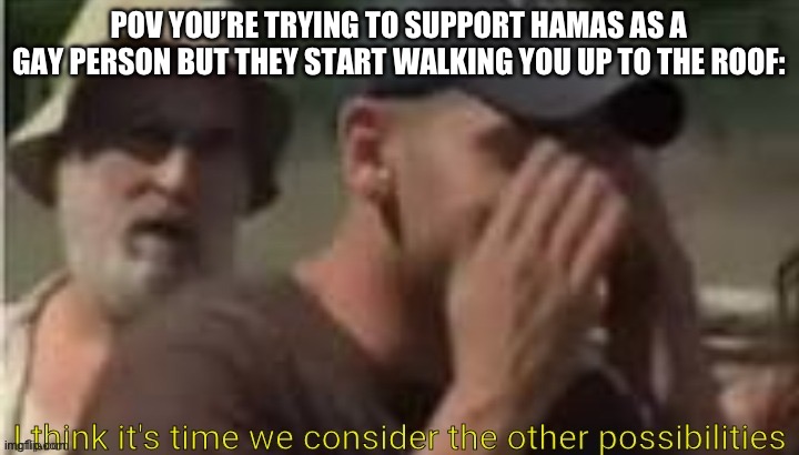 I think it's time we consider the other possibilities | POV YOU’RE TRYING TO SUPPORT HAMAS AS A GAY PERSON BUT THEY START WALKING YOU UP TO THE ROOF: | image tagged in i think it's time we consider the other possibilities | made w/ Imgflip meme maker