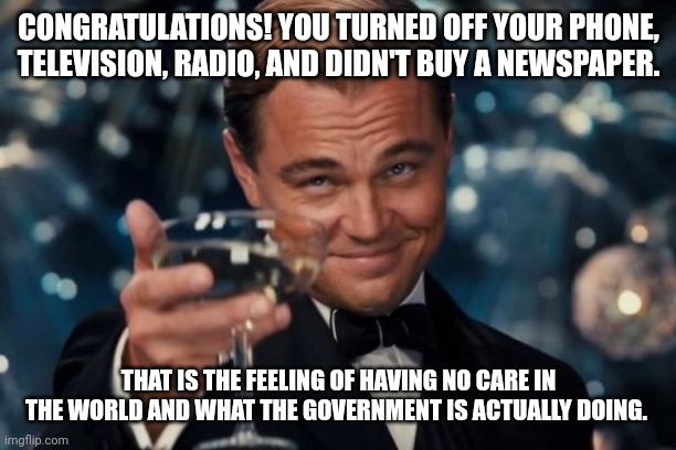 Leonardo Dicaprio Cheers | CONGRATULATIONS! YOU TURNED OFF YOUR PHONE, TELEVISION, RADIO, AND DIDN'T BUY A NEWSPAPER. THAT IS THE FEELING OF HAVING NO CARE IN THE WORLD AND WHAT THE GOVERNMENT IS ACTUALLY DOING. | image tagged in memes,leonardo dicaprio cheers | made w/ Imgflip meme maker