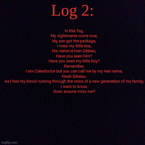 Cakedoctor's return (Part 2): | Log 2:; In this fog,
My nightmares come true,
My son got the package,
I miss my little boy,
His name is Ivan Gâteau,
Have you seen him?
Have you seen my little boy?
Remember,
I am Cakedoctor but you can call me by my real name,
Noah Gâteau,
As I feel my blood running through the veins of a new generation of my family,
I want to know,
Does anyone miss me? | image tagged in black screen | made w/ Imgflip meme maker