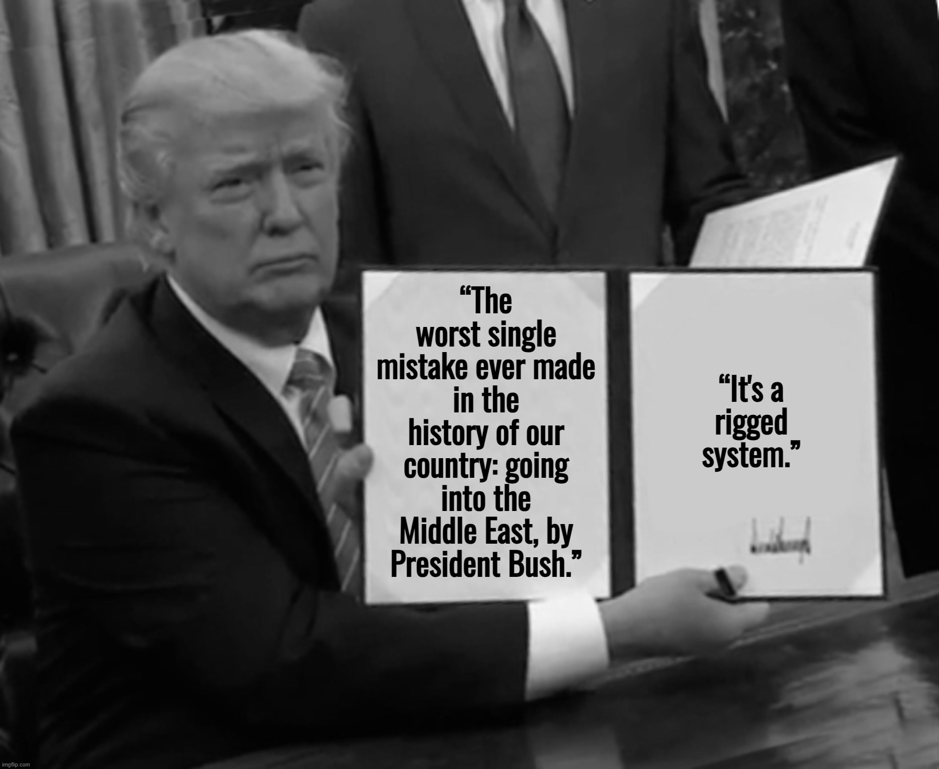 I retort, you deride . . . | “The worst single mistake ever made in the history of our country: going into the Middle East, by President Bush.”; “It's a 
rigged 
system.” | image tagged in memes,trump bill signing,donald trump,george bush,joe biden | made w/ Imgflip meme maker