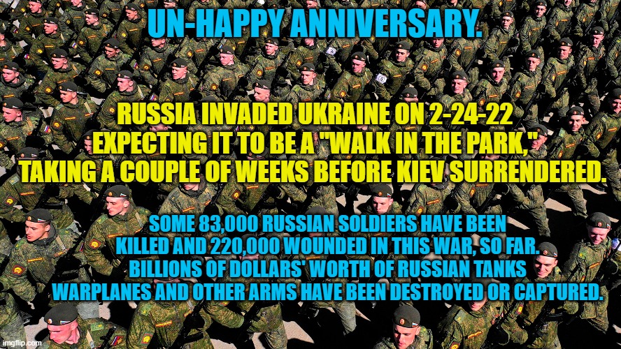 Brave Ukrainians are now at the mercy of GOP cowards in Congress and Putin Asset, Donald Trump. | UN-HAPPY ANNIVERSARY. RUSSIA INVADED UKRAINE ON 2-24-22 EXPECTING IT TO BE A "WALK IN THE PARK," TAKING A COUPLE OF WEEKS BEFORE KIEV SURRENDERED. SOME 83,000 RUSSIAN SOLDIERS HAVE BEEN KILLED AND 220,000 WOUNDED IN THIS WAR, SO FAR. BILLIONS OF DOLLARS' WORTH OF RUSSIAN TANKS WARPLANES AND OTHER ARMS HAVE BEEN DESTROYED OR CAPTURED. | image tagged in politics | made w/ Imgflip meme maker