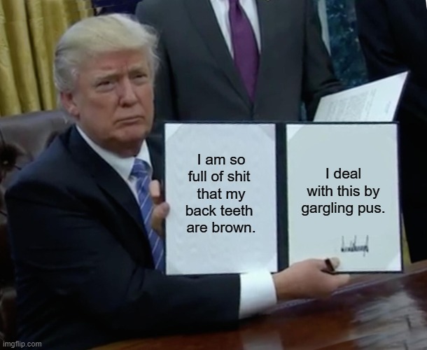 Trump Is So Full Of Shit That... | I am so full of shit 
that my back teeth 
are brown. I deal with this by gargling pus. | image tagged in trump signing an important bill,pus gargler,shit eater,brown back teeth | made w/ Imgflip meme maker