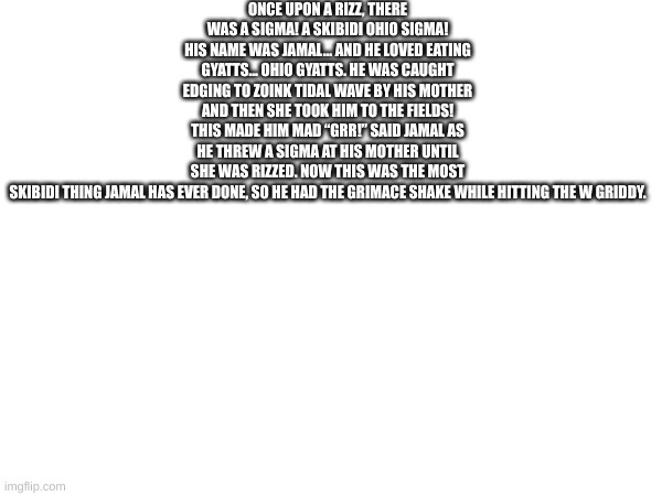 Once upon a rizz, there was a sigma! A skibidi Ohio sigma! His name was Jamal… and he loved eating gyatts… Ohio gyatts. He was c | ONCE UPON A RIZZ, THERE WAS A SIGMA! A SKIBIDI OHIO SIGMA! HIS NAME WAS JAMAL… AND HE LOVED EATING GYATTS… OHIO GYATTS. HE WAS CAUGHT EDGING TO ZOINK TIDAL WAVE BY HIS MOTHER AND THEN SHE TOOK HIM TO THE FIELDS! THIS MADE HIM MAD “GRR!” SAID JAMAL AS HE THREW A SIGMA AT HIS MOTHER UNTIL SHE WAS RIZZED. NOW THIS WAS THE MOST SKIBIDI THING JAMAL HAS EVER DONE, SO HE HAD THE GRIMACE SHAKE WHILE HITTING THE W GRIDDY. | made w/ Imgflip meme maker