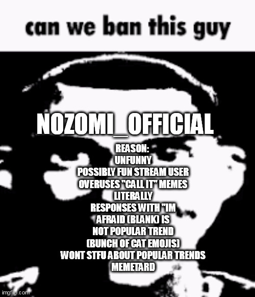 Can we ban this guy | REASON: 
UNFUNNY
POSSIBLY FUN STREAM USER
OVERUSES "CALL IT" MEMES
LITERALLY RESPONSES WITH "IM AFRAID (BLANK) IS NOT POPULAR TREND (BUNCH OF CAT EMOJIS)
WONT STFU ABOUT POPULAR TRENDS
MEMETARD; NOZOMI_OFFICIAL | image tagged in can we ban this guy | made w/ Imgflip meme maker