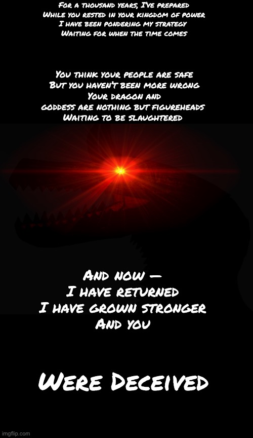For a thousand years, I’ve prepared
While you rested in your kingdom of power
I have been pondering my strategy 
Waiting for when the time comes; You think your people are safe
But you haven’t been more wrong
Your dragon and goddess are nothing but figureheads 
Waiting to be slaughtered; And now —
I have returned
I have grown stronger
And you; Were Deceived | made w/ Imgflip meme maker