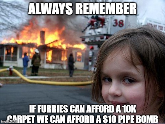 Disaster Girl Meme | ALWAYS REMEMBER; IF FURRIES CAN AFFORD A 10K CARPET WE CAN AFFORD A $10 PIPE BOMB | image tagged in memes,disaster girl | made w/ Imgflip meme maker