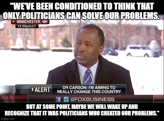 Ben Carson telling the truth. The Hegelian Dialectic. | "WE'VE BEEN CONDITIONED TO THINK THAT ONLY POLITICIANS CAN SOLVE OUR PROBLEMS. BUT AT SOME POINT, MAYBE WE WILL WAKE UP AND RECOGNIZE THAT IT WAS POLITICIANS WHO CREATED OUR PROBLEMS." | image tagged in ben carson,the hegelian dialectic,politics,the truth | made w/ Imgflip meme maker