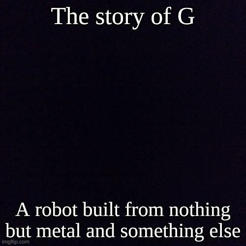 Black screen  | The story of G; A robot built from nothing but metal and something else | image tagged in black screen | made w/ Imgflip meme maker